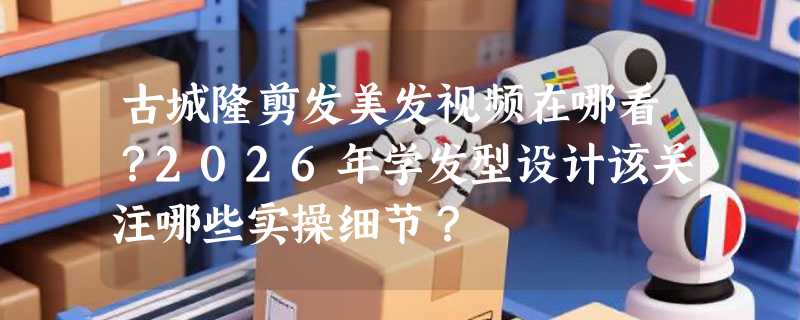 古城隆剪发美发视频在哪看？2026年学发型设计该关注哪些实操细节？