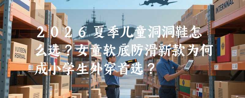 2026夏季儿童洞洞鞋怎么选？女童软底防滑新款为何成小学生外穿首选？