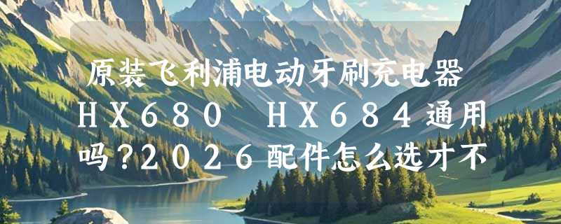 原装飞利浦电动牙刷充电器HX680 HX684通用吗？2026配件怎么选才不踩坑