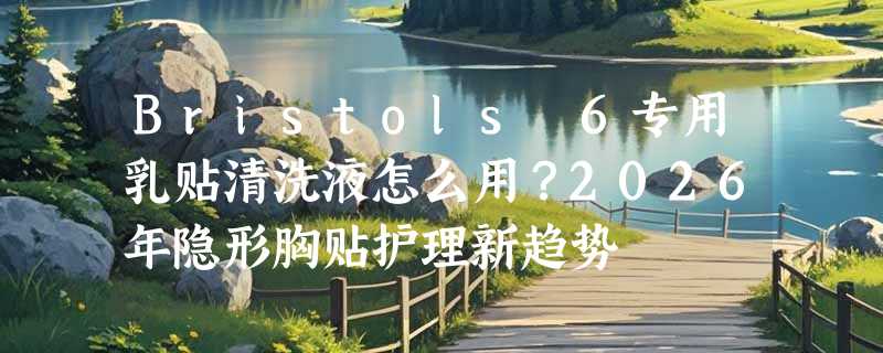 Bristols 6专用乳贴清洗液怎么用？2026年隐形胸贴护理新趋势