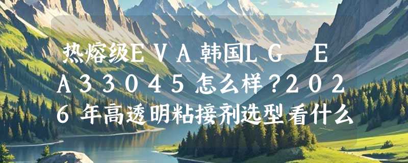 热熔级EVA韩国LG EA33045怎么样？2026年高透明粘接剂选型看什么？