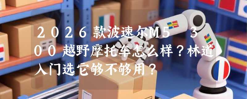 2026款波速尔M5 300越野摩托车怎么样？林道入门选它够不够用？