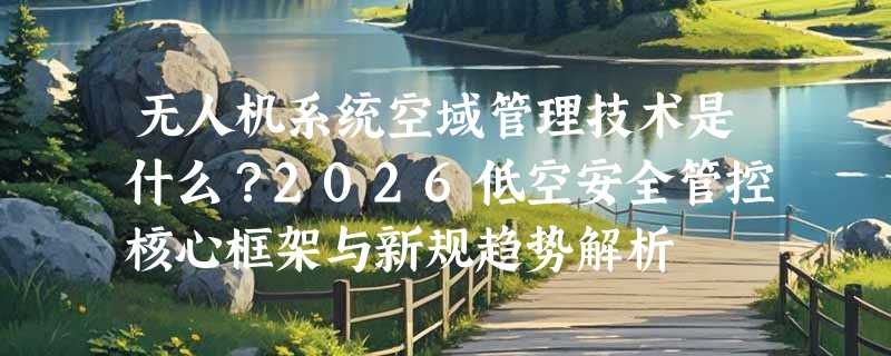 无人机系统空域管理技术是什么？2026低空安全管控核心框架与新规趋势解析
