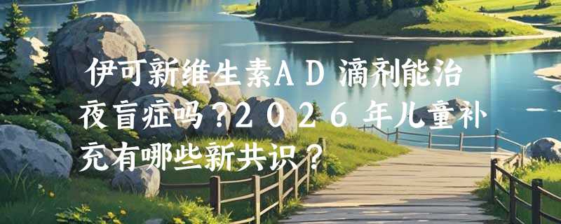 伊可新维生素AD滴剂能治夜盲症吗？2026年儿童补充有哪些新共识？