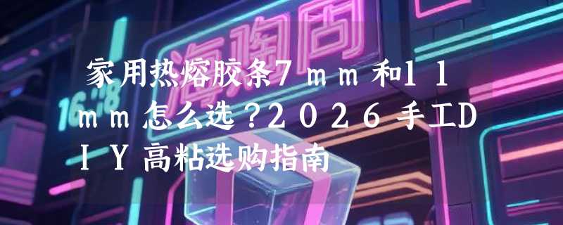 家用热熔胶条7mm和11mm怎么选？2026手工DIY高粘选购指南
