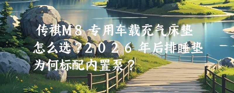 传祺M8专用车载充气床垫怎么选？2026年后排睡垫为何标配内置泵？