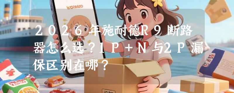 2026年施耐德R9断路器怎么选？1P+N与2P漏保区别在哪？