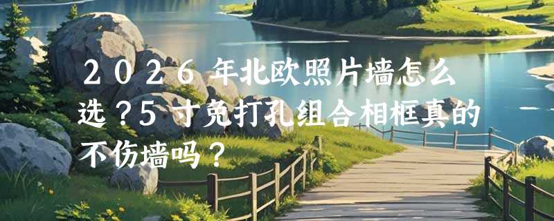 2026年北欧照片墙怎么选？5寸免打孔组合相框真的不伤墙吗？