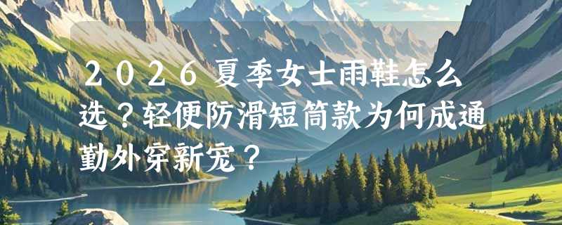 2026夏季女士雨鞋怎么选？轻便防滑短筒款为何成通勤外穿新宠？