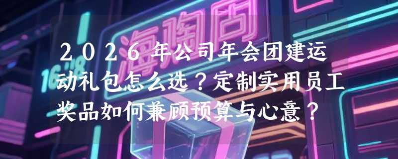 2026年公司年会团建运动礼包怎么选？定制实用员工奖品如何兼顾预算与心意？