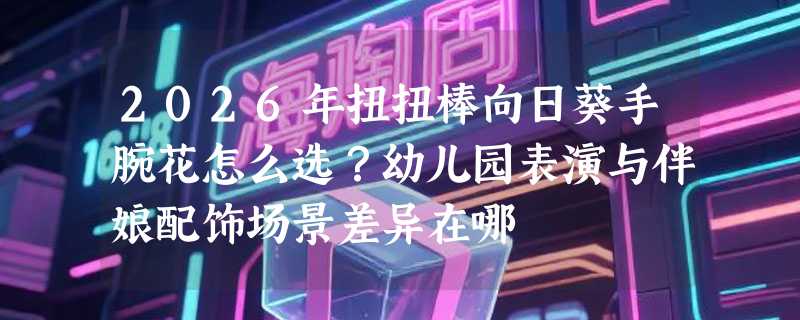2026年扭扭棒向日葵手腕花怎么选？幼儿园表演与伴娘配饰场景差异在哪