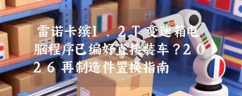 雷诺卡缤1.2T变速箱电脑程序已编好直接装车？2026再制造件置换指南