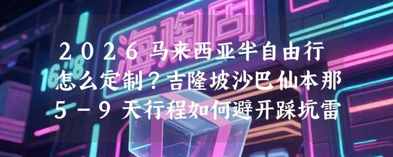 2026马来西亚半自由行怎么定制？吉隆坡沙巴仙本那5-9天行程如何避开踩坑雷区？
