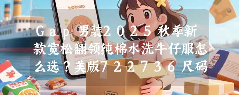 Gap男装2025秋季新款宽松翻领纯棉水洗牛仔服怎么选？美版722736尺码与搭配指南