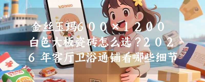 金丝玉玛600×1200白色大板瓷砖怎么选？2026年客厅卫浴通铺看哪些细节？