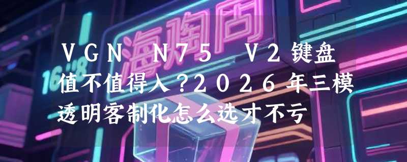 VGN N75 V2键盘值不值得入？2026年三模透明客制化怎么选才不亏