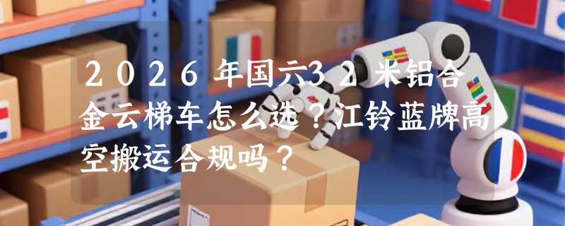2026年国六32米铝合金云梯车怎么选？江铃蓝牌高空搬运合规吗？