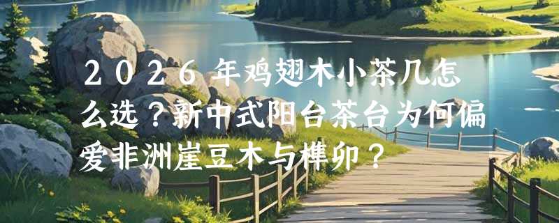2026年鸡翅木小茶几怎么选？新中式阳台茶台为何偏爱非洲崖豆木与榫卯？