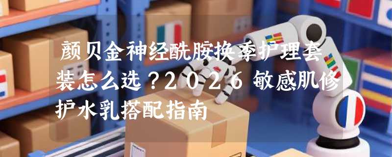 颜贝金神经酰胺换季护理套装怎么选？2026敏感肌修护水乳搭配指南