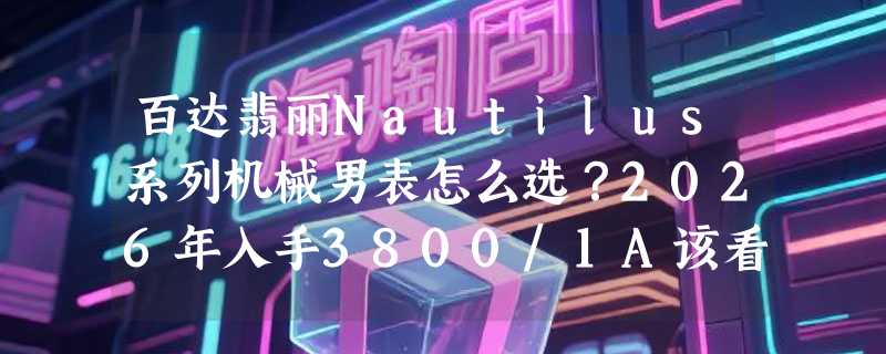 百达翡丽Nautilus系列机械男表怎么选？2026年入手3800/1A该看哪些成色细节？