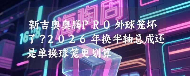 新吉奥奥腾PRO外球笼坏了？2026年换半轴总成还是单换球笼更划算