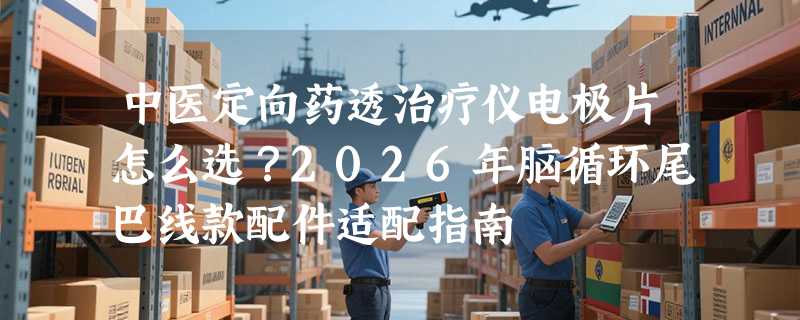 中医定向药透治疗仪电极片怎么选？2026年脑循环尾巴线款配件适配指南