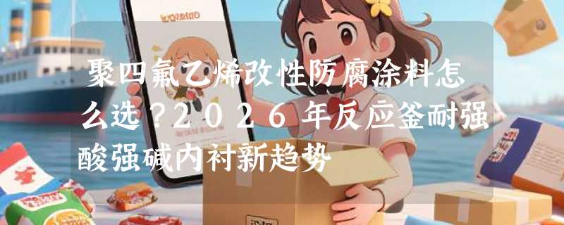 聚四氟乙烯改性防腐涂料怎么选？2026年反应釜耐强酸强碱内衬新趋势