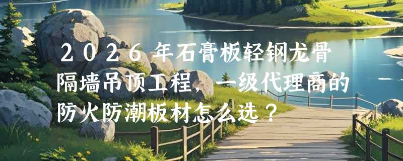 2026年石膏板轻钢龙骨隔墙吊顶工程，一级代理商的防火防潮板材怎么选？