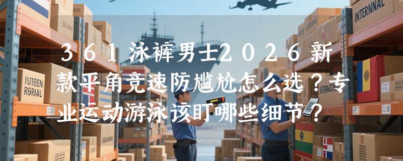 361泳裤男士2026新款平角竞速防尴尬怎么选？专业运动游泳该盯哪些细节？