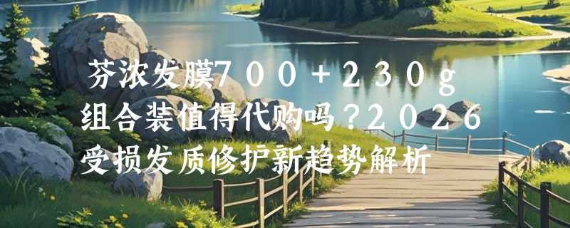 芬浓发膜700+230g组合装值得代购吗？2026受损发质修护新趋势解析
