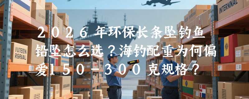 2026年环保长条坠钓鱼铅坠怎么选？海钓配重为何偏爱150-300克规格？