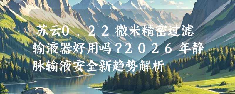 苏云0.22微米精密过滤输液器好用吗？2026年静脉输液安全新趋势解析