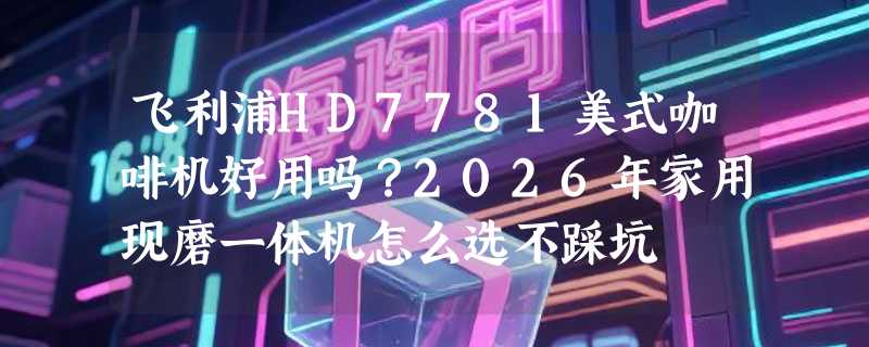 飞利浦HD7781美式咖啡机好用吗？2026年家用现磨一体机怎么选不踩坑