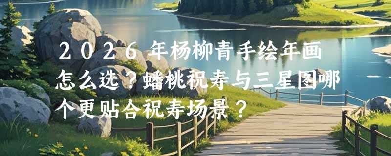 2026年杨柳青手绘年画怎么选？蟠桃祝寿与三星图哪个更贴合祝寿场景？