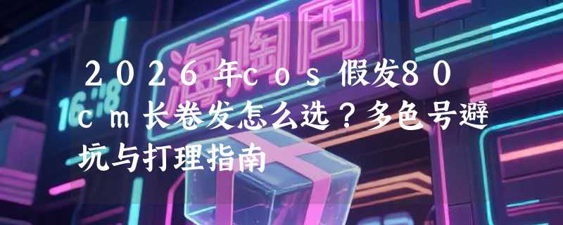 2026年cos假发80cm长卷发怎么选？多色号避坑与打理指南