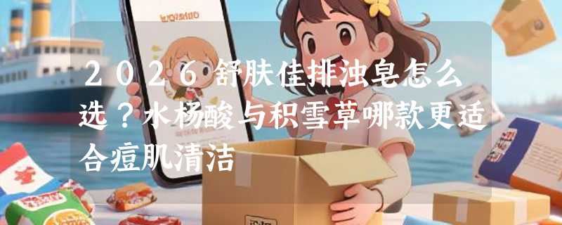 2026舒肤佳排浊皂怎么选？水杨酸与积雪草哪款更适合痘肌清洁