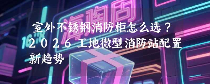室外不锈钢消防柜怎么选？2026工地微型消防站配置新趋势