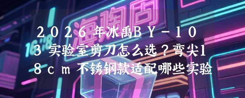 2026年冰禹BY-103实验室剪刀怎么选？弯尖18cm不锈钢款适配哪些实验场景