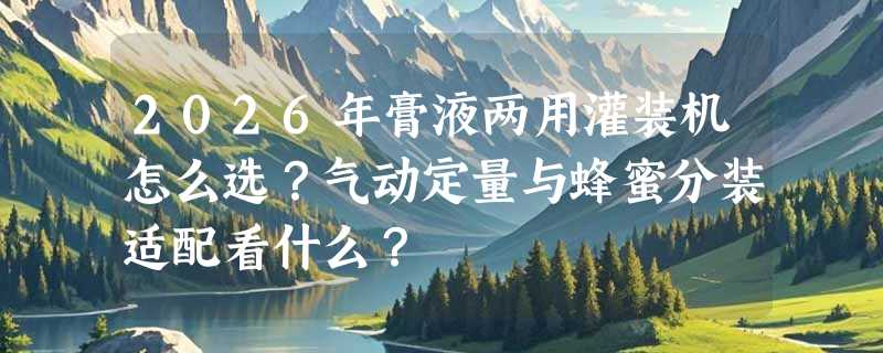 2026年膏液两用灌装机怎么选？气动定量与蜂蜜分装适配看什么？
