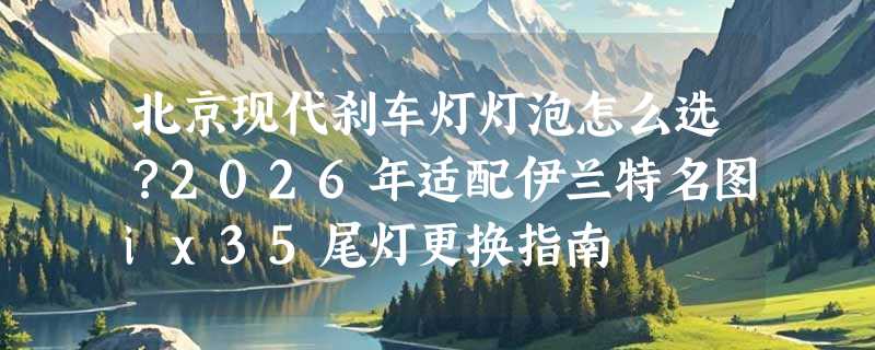 北京现代刹车灯灯泡怎么选？2026年适配伊兰特名图ix35尾灯更换指南