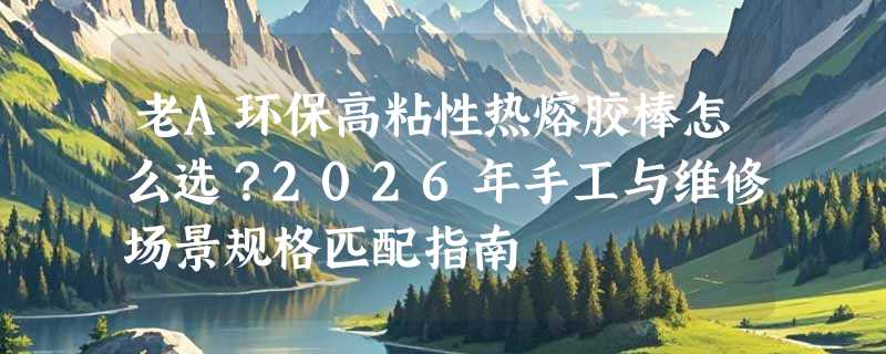 老A环保高粘性热熔胶棒怎么选？2026年手工与维修场景规格匹配指南