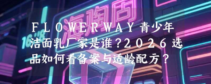 FLOWERWAY青少年洁面乳厂家是谁？2026选品如何看备案与适龄配方？