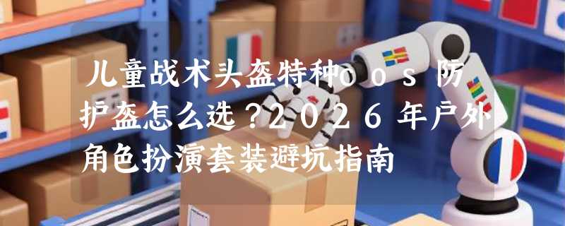 儿童战术头盔特种cos防护盔怎么选？2026年户外角色扮演套装避坑指南