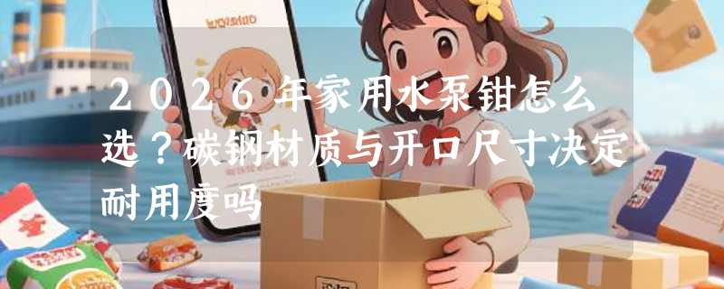 2026年家用水泵钳怎么选？碳钢材质与开口尺寸决定耐用度吗