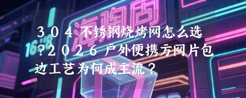 304不锈钢烧烤网怎么选？2026户外便携方网片包边工艺为何成主流？