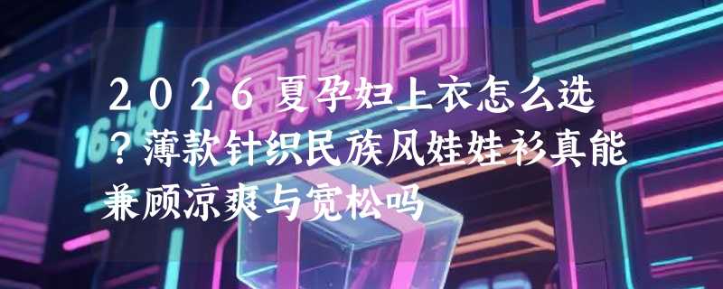 2026夏孕妇上衣怎么选？薄款针织民族风娃娃衫真能兼顾凉爽与宽松吗