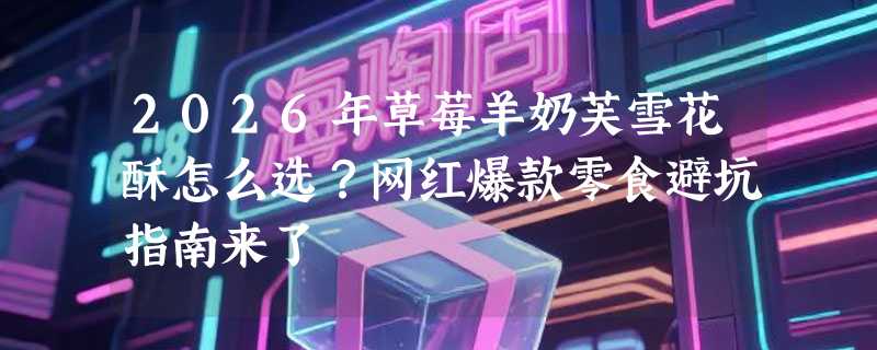 2026年草莓羊奶芙雪花酥怎么选？网红爆款零食避坑指南来了