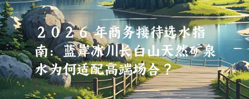 2026年商务接待选水指南：蓝岸冰川长白山天然矿泉水为何适配高端场合？