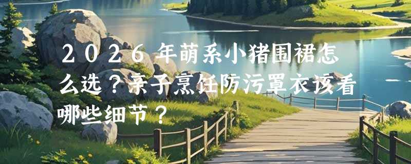 2026年萌系小猪围裙怎么选？亲子烹饪防污罩衣该看哪些细节？