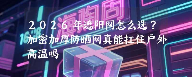 2026年遮阳网怎么选？加密加厚防晒网真能扛住户外高温吗